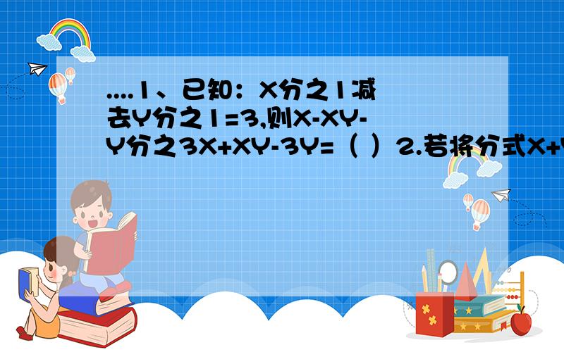 ....1、已知：X分之1减去Y分之1=3,则X-XY-Y分之3X+XY-3Y=（ ）2.若将分式X+Y分之X的平方减去Y的平方中的X和Y都扩大到原来的两倍,那么分式的值( ）