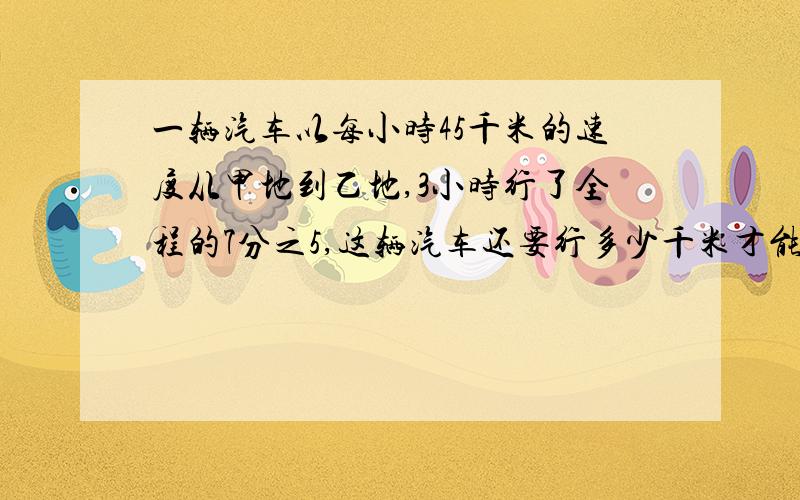 一辆汽车以每小时45千米的速度从甲地到乙地,3小时行了全程的7分之5,这辆汽车还要行多少千米才能到达乙地?