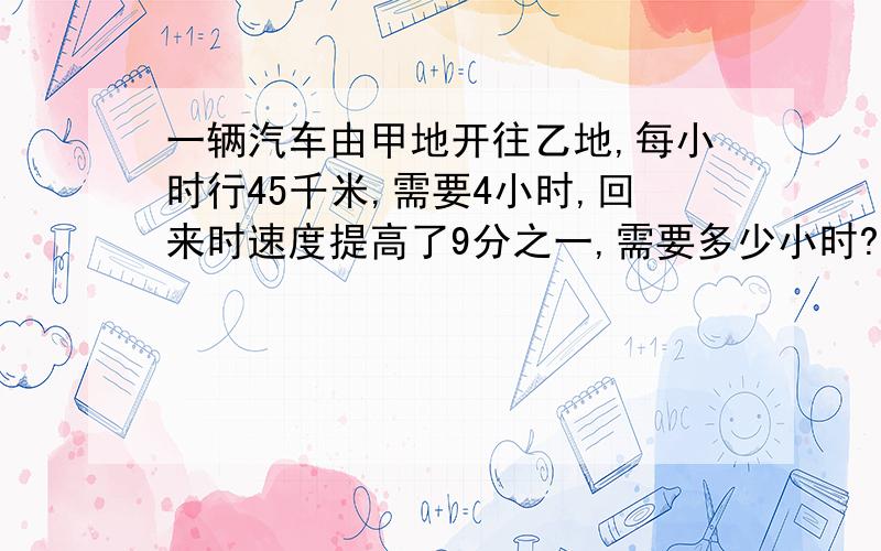 一辆汽车由甲地开往乙地,每小时行45千米,需要4小时,回来时速度提高了9分之一,需要多少小时?要求：要用算术解.越详细越好.