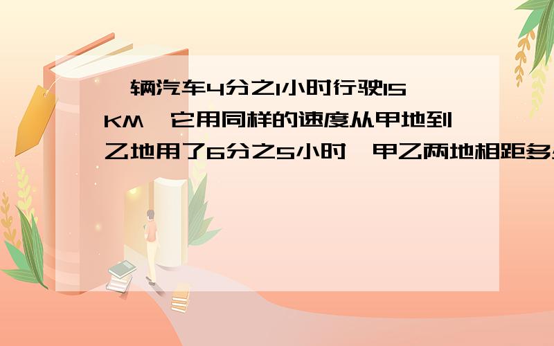 一辆汽车4分之1小时行驶15KM,它用同样的速度从甲地到乙地用了6分之5小时,甲乙两地相距多少千米?