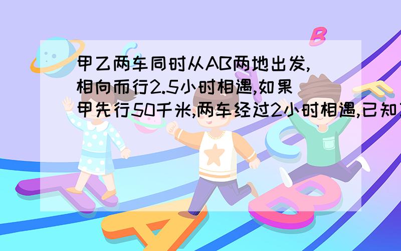 甲乙两车同时从AB两地出发,相向而行2.5小时相遇,如果甲先行50千米,两车经过2小时相遇,已知乙车速度是甲车的1.5倍,两车每小时各行多少千米