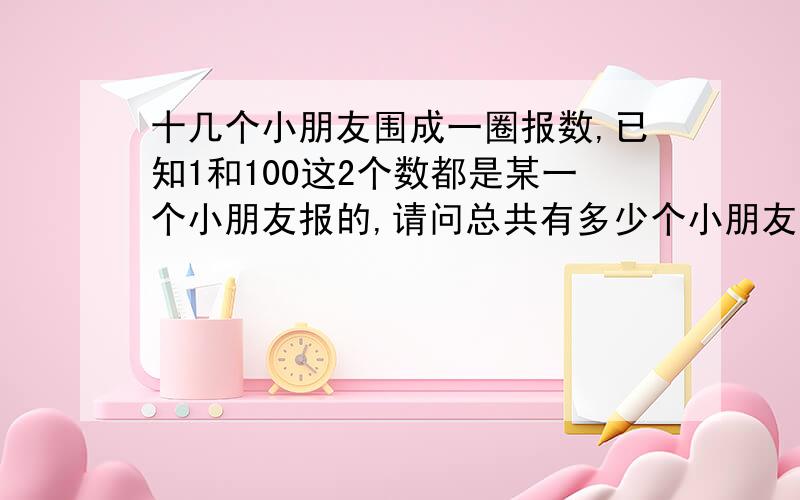 十几个小朋友围成一圈报数,已知1和100这2个数都是某一个小朋友报的,请问总共有多少个小朋友?