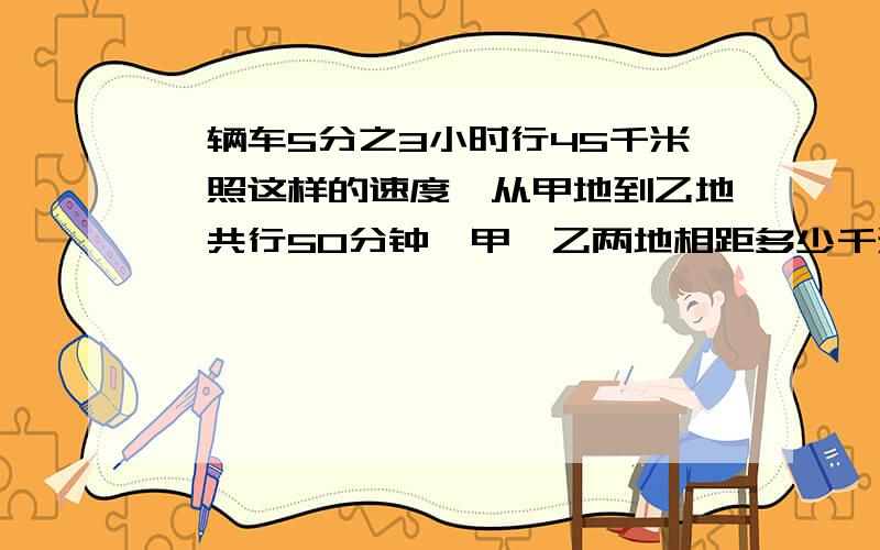 一辆车5分之3小时行45千米,照这样的速度,从甲地到乙地一共行50分钟,甲、乙两地相距多少千米?