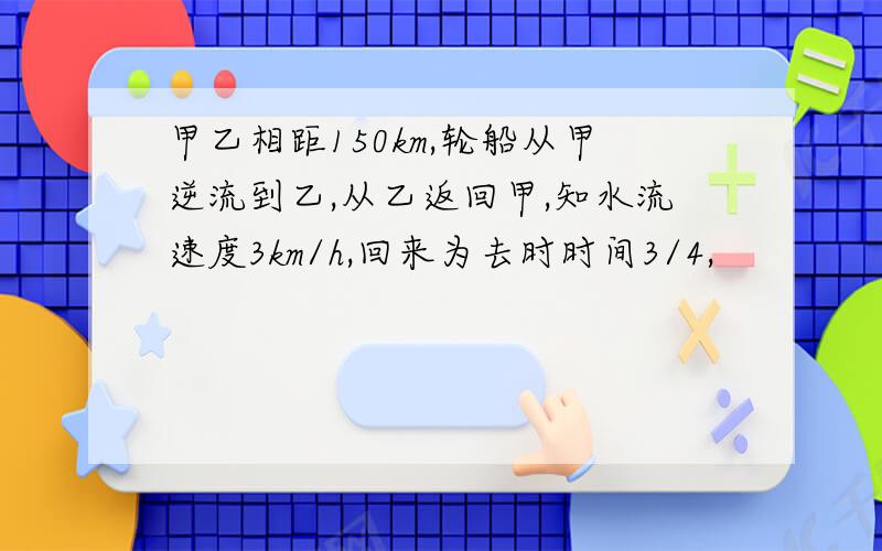 甲乙相距150km,轮船从甲逆流到乙,从乙返回甲,知水流速度3km/h,回来为去时时间3/4,