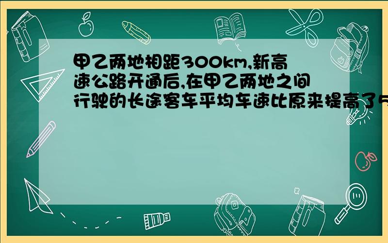 甲乙两地相距300km,新高速公路开通后,在甲乙两地之间行驶的长途客车平均车速比原来提高了50%,从甲地到乙地的时间比原来减少了2 h求客车原来的速度.