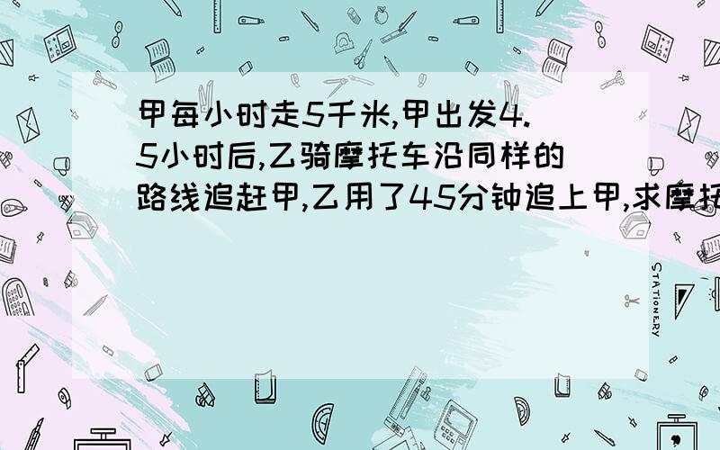 甲每小时走5千米,甲出发4.5小时后,乙骑摩托车沿同样的路线追赶甲,乙用了45分钟追上甲,求摩托车的速度.