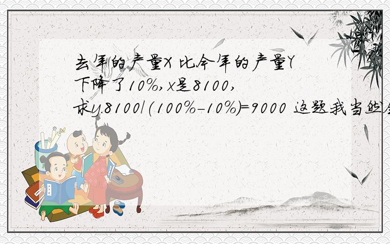 去年的产量X 比今年的产量Y下降了10%,x是8100,求y.8100/(100%-10%)=9000 这题我当然会做,但要把Y作为未知数立方程,做的慢,我想问问答案一步就出来了,这个思路是怎样的