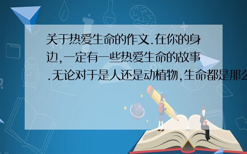 关于热爱生命的作文.在你的身边,一定有一些热爱生命的故事.无论对于是人还是动植物,生命都是那么的宝贵.请你把自己了解到的一种珍爱生命的现象写出来,既可以写成一般的记叙文,也可以