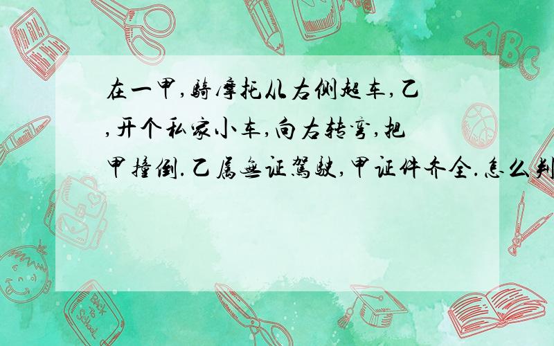 在一甲,骑摩托从右侧超车,乙,开个私家小车,向右转弯,把甲撞倒.乙属无证驾驶,甲证件齐全.怎么判定?