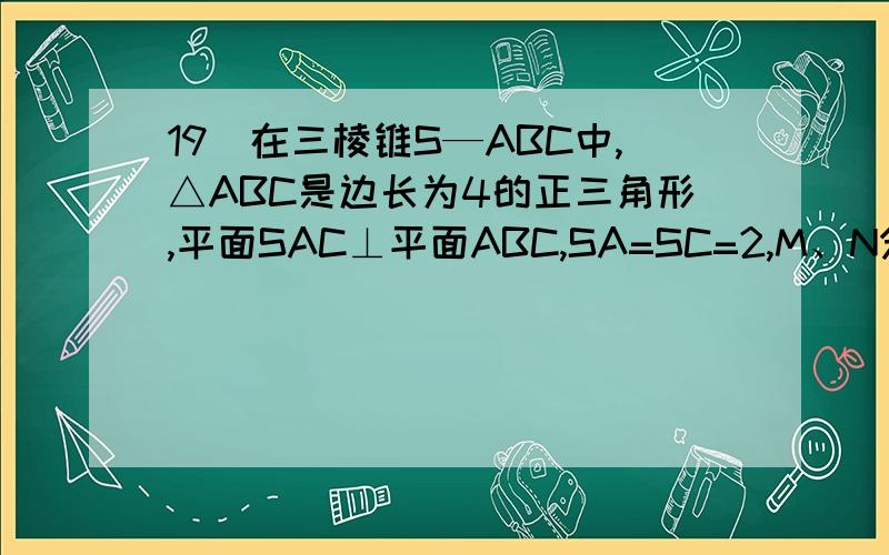 19)在三棱锥S—ABC中,△ABC是边长为4的正三角形,平面SAC⊥平面ABC,SA=SC=2,M、N分别为AB、SB的中点.Ⅱ)求二面角N—CM—B的大小解法二：(Ⅰ)取AC中点O,连结OS、OB.∵SA=SC,AB=BC,∴AC⊥SO且AC⊥BO.∵平面SAC