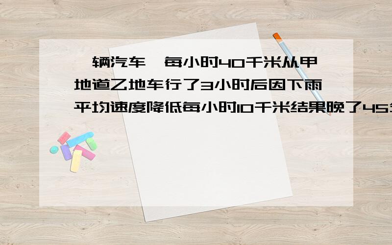 一辆汽车一每小时40千米从甲地道乙地车行了3小时后因下雨平均速度降低每小时10千米结果晚了45分钟两地距离