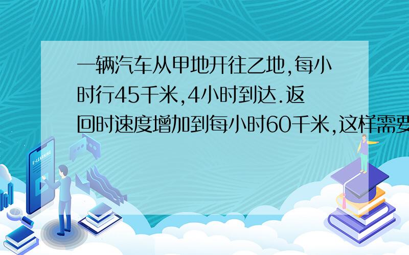 一辆汽车从甲地开往乙地,每小时行45千米,4小时到达.返回时速度增加到每小时60千米,这样需要几小时才能回到甲地