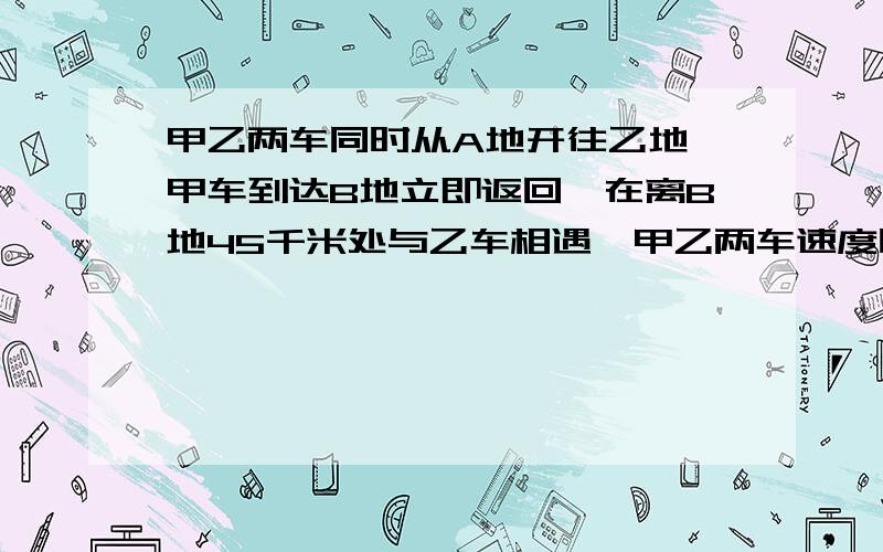 甲乙两车同时从A地开往乙地,甲车到达B地立即返回,在离B地45千米处与乙车相遇,甲乙两车速度比是3：2,求甲车行了多少千米