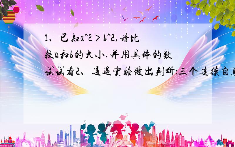 1、已知a^2＞b^2,请比较a和b的大小,并用具体的数试试看2、通过实验做出判断：三个连续自然数的和,一定可以被几整除,并证明你的结论