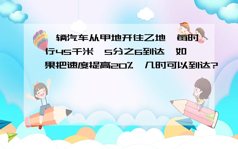 一辆汽车从甲地开往乙地,每时行45千米,5分之6到达,如果把速度提高20%,几时可以到达?