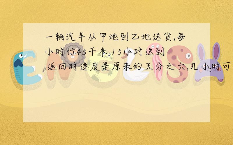 一辆汽车从甲地到乙地送货,每小时行45千米,15小时送到,返回时速度是原来的五分之六,几小时可以返回?