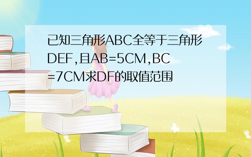 已知三角形ABC全等于三角形DEF,且AB=5CM,BC=7CM求DF的取值范围