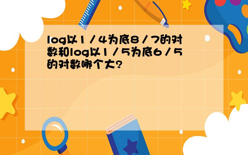 log以1／4为底8／7的对数和log以1／5为底6／5的对数哪个大?