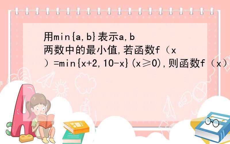 用min{a,b}表示a,b两数中的最小值,若函数f（x）=min{x+2,10-x}(x≥0),则函数f（x）的最大值为