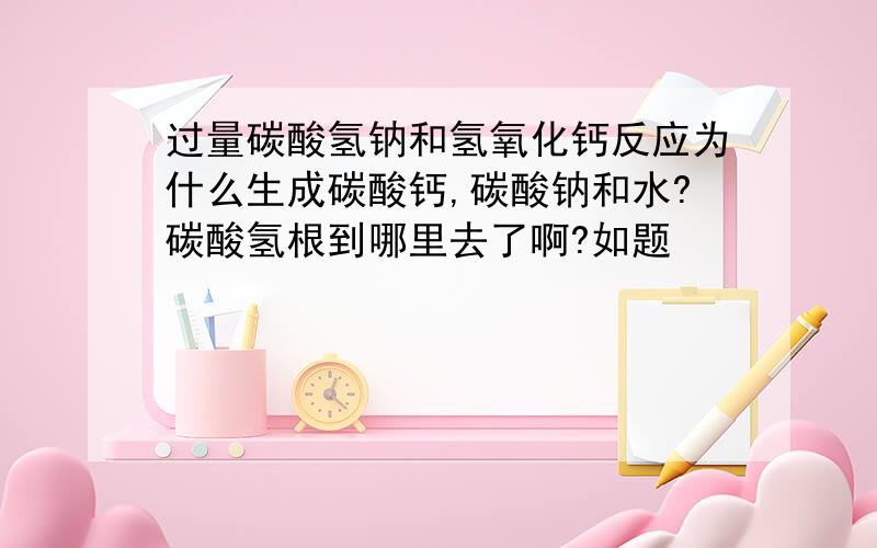 过量碳酸氢钠和氢氧化钙反应为什么生成碳酸钙,碳酸钠和水?碳酸氢根到哪里去了啊?如题