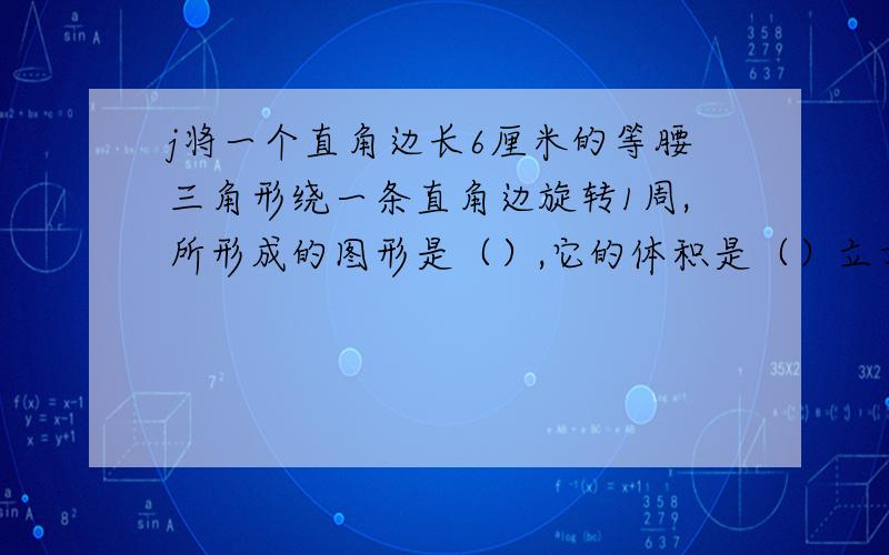 j将一个直角边长6厘米的等腰三角形绕一条直角边旋转1周,所形成的图形是（）,它的体积是（）立方厘米?