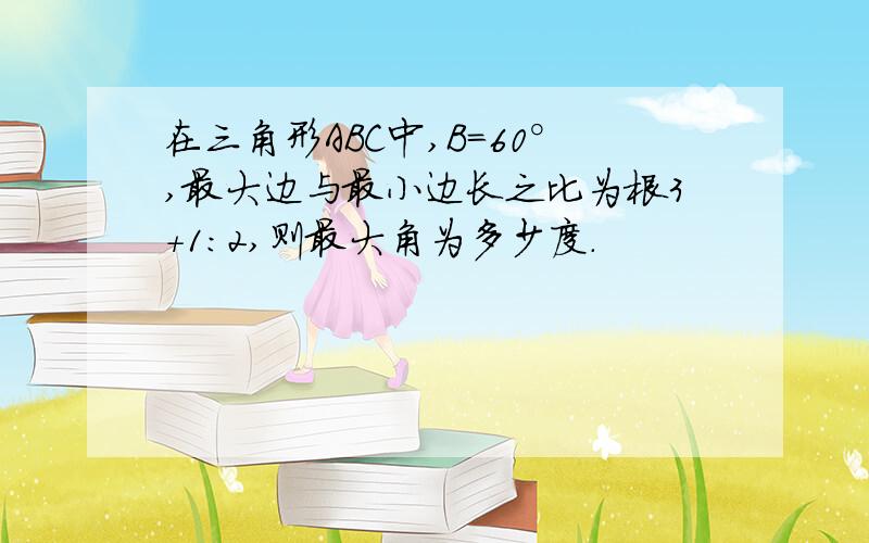 在三角形ABC中,B=60°,最大边与最小边长之比为根3+1:2,则最大角为多少度.