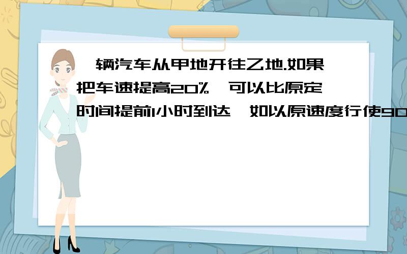 一辆汽车从甲地开往乙地.如果把车速提高20%,可以比原定时间提前1小时到达,如以原速度行使90千米后再提高车一辆汽车从甲地开往乙地.如果把车速提高20%,可以比原定时间提前1小时到达,如以