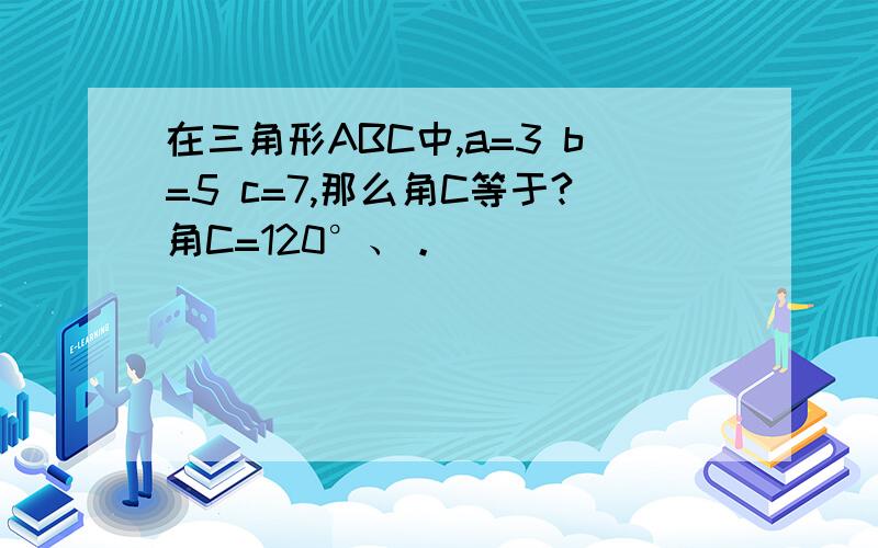 在三角形ABC中,a=3 b=5 c=7,那么角C等于?角C=120°、。