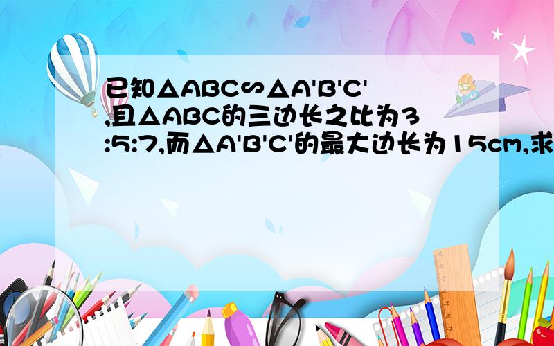 已知△ABC∽△A'B'C',且△ABC的三边长之比为3:5:7,而△A'B'C'的最大边长为15cm,求△A'B'C'的周长