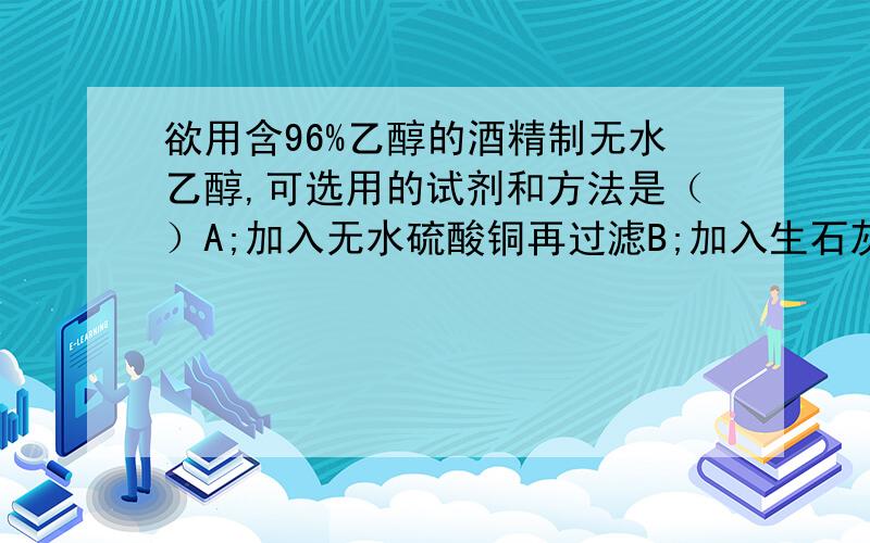 欲用含96%乙醇的酒精制无水乙醇,可选用的试剂和方法是（）A;加入无水硫酸铜再过滤B;加入生石灰再蒸馏C;加入浓硫酸再加热,蒸出乙醇D;将酒精直接加热再蒸馏说明原因,特别是C的原因