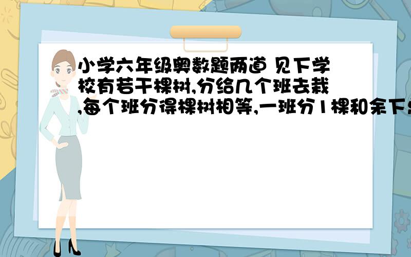 小学六年级奥数题两道 见下学校有若干棵树,分给几个班去栽,每个班分得棵树相等,一班分1棵和余下总数的1/7,二班分2棵和余下总数的1/7…….依此像这样分下去,最后一个班分得余下的全部,求