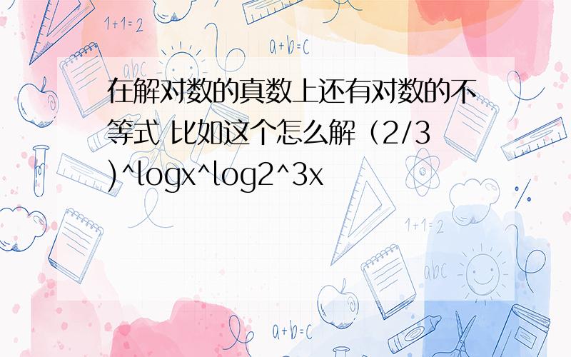 在解对数的真数上还有对数的不等式 比如这个怎么解（2/3)^logx^log2^3x