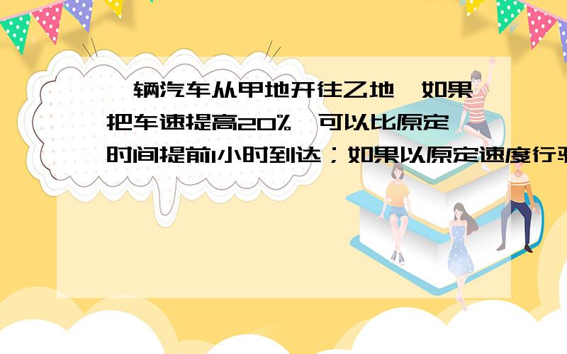 一辆汽车从甲地开往乙地,如果把车速提高20%,可以比原定时间提前1小时到达；如果以原定速度行驶120千米后再提高车速25%,则提前40分到达.甲乙两地相距多少千米?