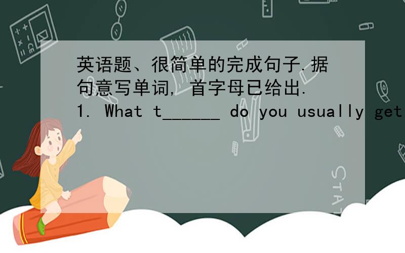 英语题、很简单的完成句子.据句意写单词, 首字母已给出.1. What t______ do you usually get up?2. T______ for your letter.3. School s______ at nine o'clock.4. My mother gets up at a_______ 7 o'clock.5. My dad usually takes a s_____