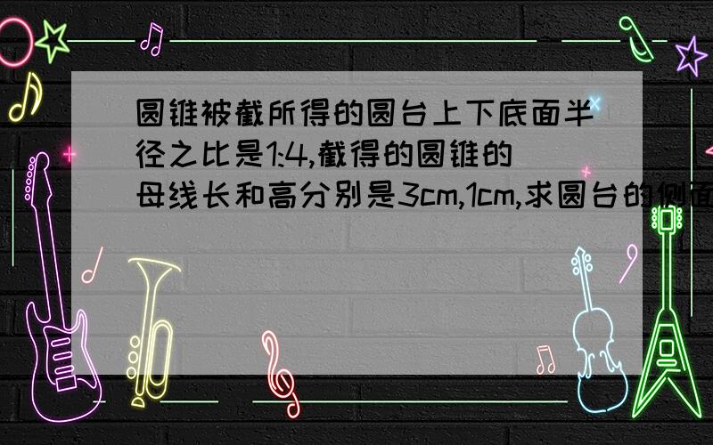 圆锥被截所得的圆台上下底面半径之比是1:4,截得的圆锥的母线长和高分别是3cm,1cm,求圆台的侧面积和体积