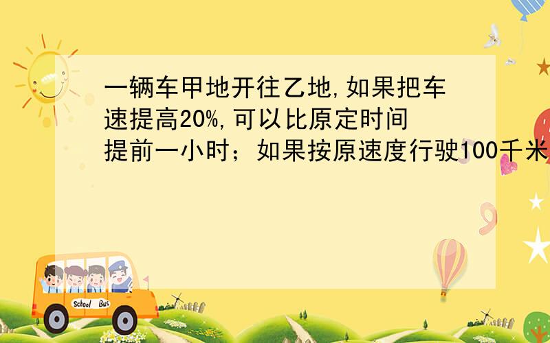 一辆车甲地开往乙地,如果把车速提高20%,可以比原定时间提前一小时；如果按原速度行驶100千米后,再将车速提高30%,也可以比原定时间提前一小时到达,求甲、乙两地的距离为多少千米?