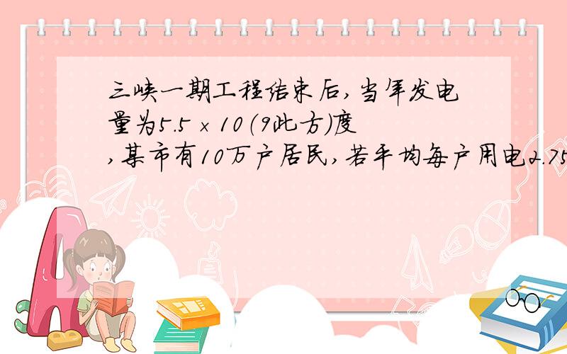 三峡一期工程结束后,当年发电量为5.5×10（9此方）度,某市有10万户居民,若平均每户用电2.75×10（3此方）度,那么三峡工程改年所发的电能供该市居民使用多久（结果用科学计数法表示）