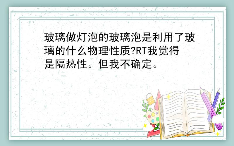 玻璃做灯泡的玻璃泡是利用了玻璃的什么物理性质?RT我觉得是隔热性。但我不确定。