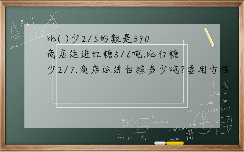 比( )少2/5的数是390商店运进红糖5/6吨,比白糖少2/7.商店运进白糖多少吨?要用方程