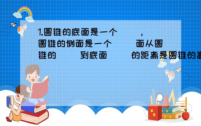 1.圆锥的底面是一个（ ）,圆锥的侧面是一个（ ）面从圆锥的（ ）到底面（ ）的距离是圆锥的高2.长方形绕它的一条边旋转一周,得到一个（   ）,这条边事圆柱的（   ）；直角三角形绕它的