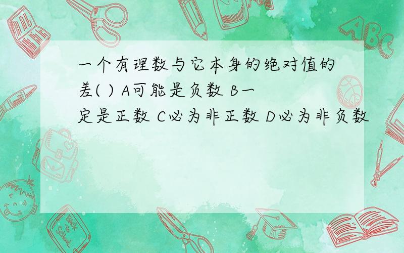 一个有理数与它本身的绝对值的差( ) A可能是负数 B一定是正数 C必为非正数 D必为非负数