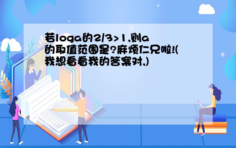 若loga的2/3>1,则a的取值范围是?麻烦仁兄啦!(我想看看我的答案对,)