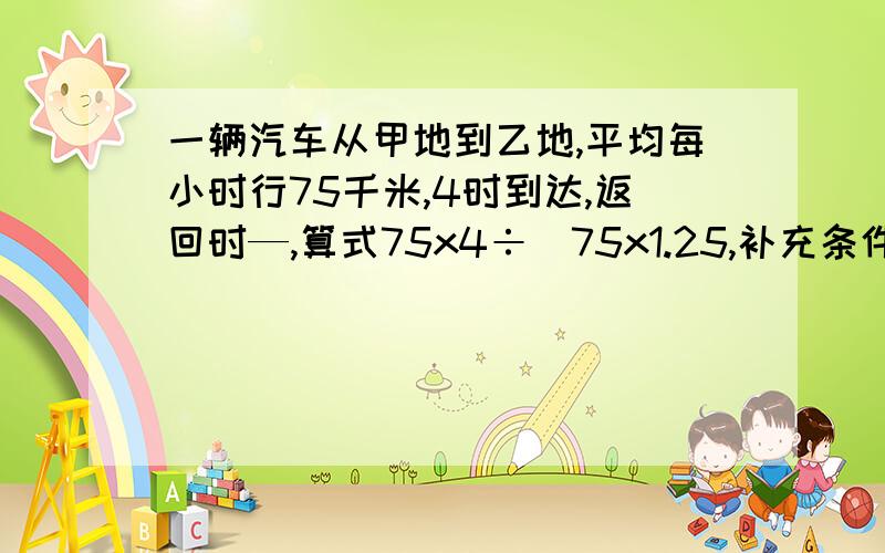 一辆汽车从甲地到乙地,平均每小时行75千米,4时到达,返回时—,算式75x4÷（75x1.25,补充条件