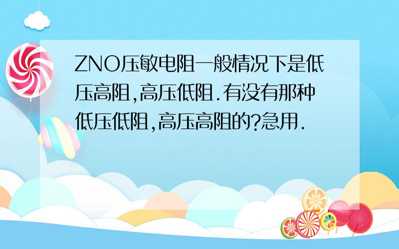 ZNO压敏电阻一般情况下是低压高阻,高压低阻.有没有那种低压低阻,高压高阻的?急用.