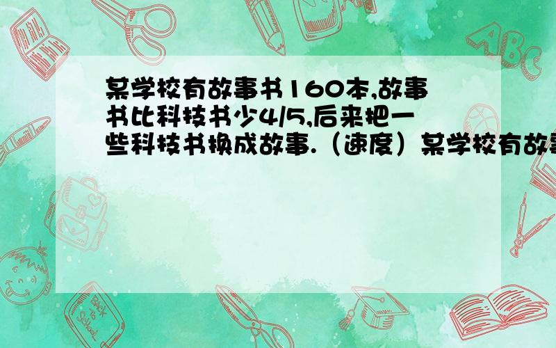 某学校有故事书160本,故事书比科技书少4/5,后来把一些科技书换成故事.（速度）某学校有故事书160本,故事书比科技书少4/5,后来把一些科技书换成故事书,使该学校科技书的本数只占故事书的1