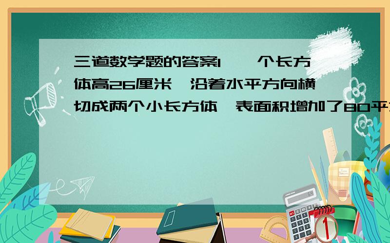 三道数学题的答案1、一个长方体高26厘米,沿着水平方向横切成两个小长方体,表面积增加了80平方厘米,求原来长方体的体积.2、吧20升的水倒入一个长为4分米、宽为2.5分米、高为3.5分米的长方