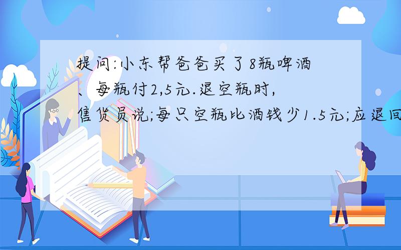 提问:小东帮爸爸买了8瓶啤酒、每瓶付2,5元.退空瓶时,售货员说;每只空瓶比酒钱少1.5元;应退回空瓶的钱...提问:小东帮爸爸买了8瓶啤酒、每瓶付2,5元.退空瓶时,售货员说;每只空瓶比酒钱少1.5