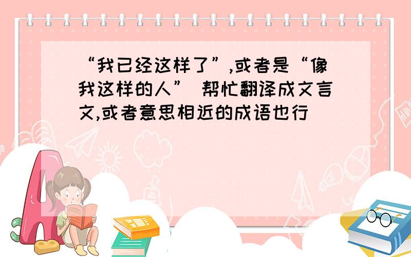 “我已经这样了”,或者是“像我这样的人” 帮忙翻译成文言文,或者意思相近的成语也行