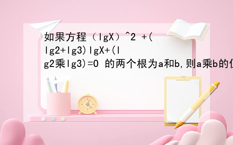 如果方程（lgX）^2 +(lg2+lg3)lgX+(lg2乘lg3)=0 的两个根为a和b,则a乘b的值是多少?