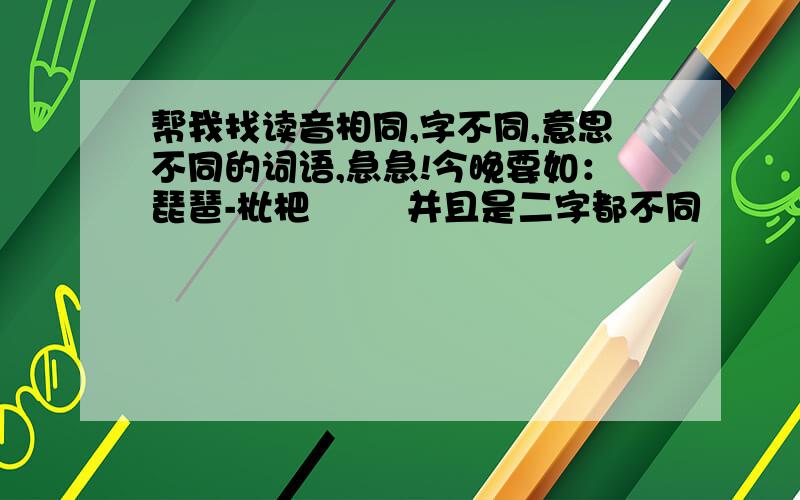 帮我找读音相同,字不同,意思不同的词语,急急!今晚要如：琵琶-枇杷        并且是二字都不同